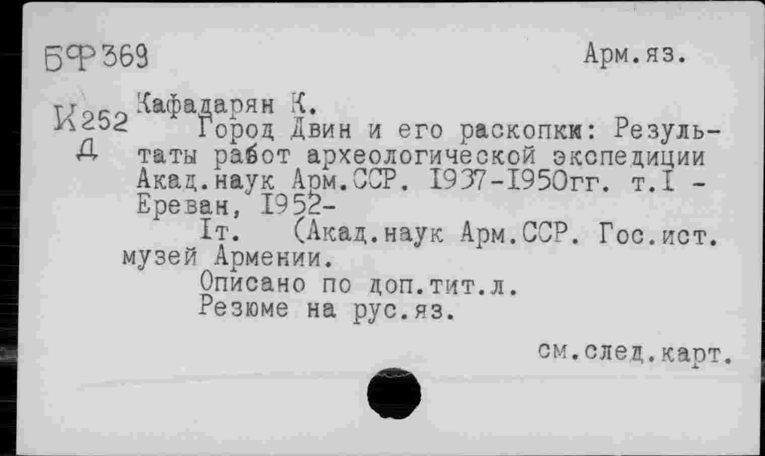 ﻿БТ369
Арм.яз.
тт _ Лафадарян К.
Город Двин и его раскопки: Резуль-Д таты работ археологической экспедиции Акад, наук Арм. ССР. 1937-1950гг. т.1 -Ереван, 1952-
1т. (Акад.наук Арм.ССР. Гос.ист. музей Армении.
Описано по доп.тит.л.
Резюме на рус.яз.
см.след.каст.